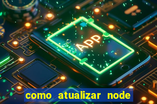 como atualizar node js windows