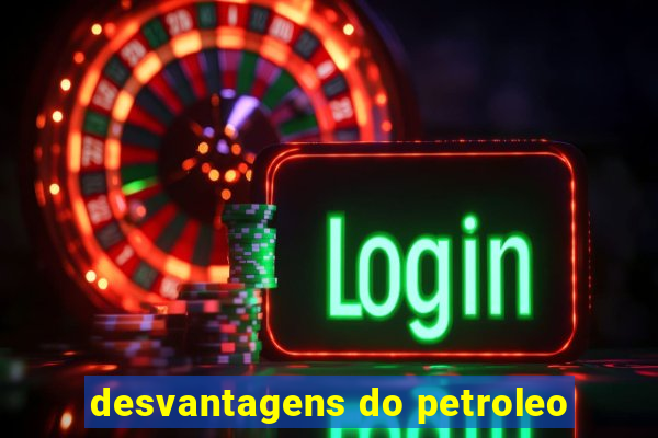 desvantagens do petroleo