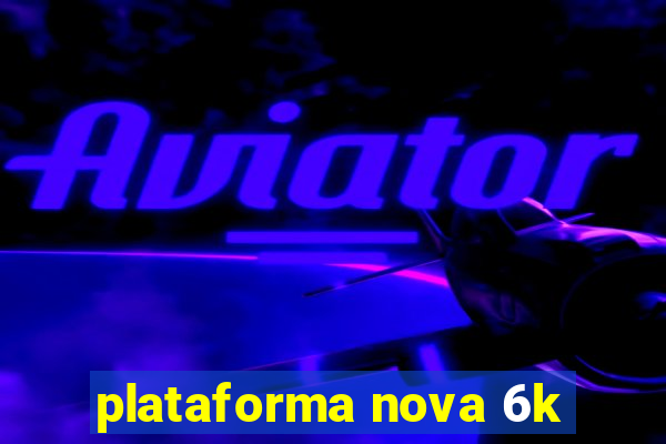 plataforma nova 6k