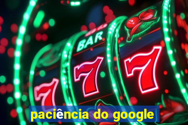 paciência do google