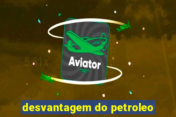 desvantagem do petroleo