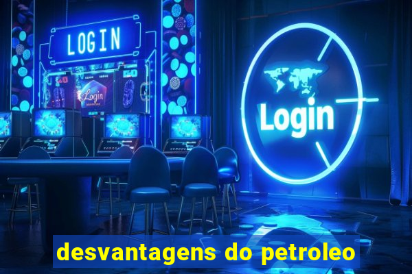 desvantagens do petroleo